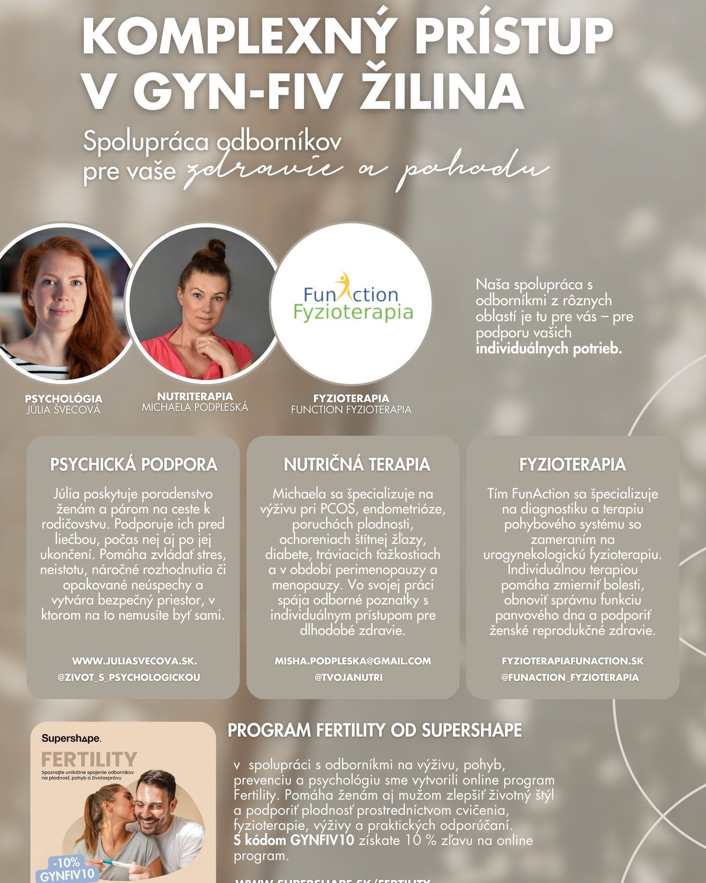 🤍 Spájame sily s GYN-FIV Žilina
  Pri ceste nie len k rodičovstvu.

V spolupráci s GYN-FIV Žilina prepájame psychologickú podporu, nutričnú terapiu a fyzioterapiu. Spoločne sa tak môžeme venovať vašim individuálnym potrebám, zdraviu a pohode. 🌿

💙 Náš tím FunAction Fyzioterapia sa zameriava na diagnostiku a terapiu pohybového systému s dôrazom na urogynekologickú fyzioterapiu. Individuálnou terapiou pomáhame zmierňovať bolesti a zlepšovať funkciu panvového dna.

🧠 Psychologička Júlia Švecová poskytuje podporu ženám a párom pred liečbou, počas nej aj po jej ukončení. Pomáha zvládať stres, neistotu, náročné rozhodnutia či opakované neúspechy.

🥗 Michaela Podpleská sa venuje výžive pri PCOS, endometrióze, poruchách plodnosti, ochoreniach štítnej žľazy či v období perimenopauzy a menopauzy.

✨ Podporu nájdete aj v online programe Fertility od Supershape, ktorý prepája poznatky odborníkov na výživu, pohyb, fyzioterapiu a psychológiu. S kódom GYNFIV10 získate 10 % zľavu.

🔗 Viac o programe: [supershape.sk/fertility](https://www.supershape.sk/fertility)

#FunActionFyzioterapia #gynfiv  #zilina  #PanvoveDno #ZenskeZdravie #cestakrodicovstvu